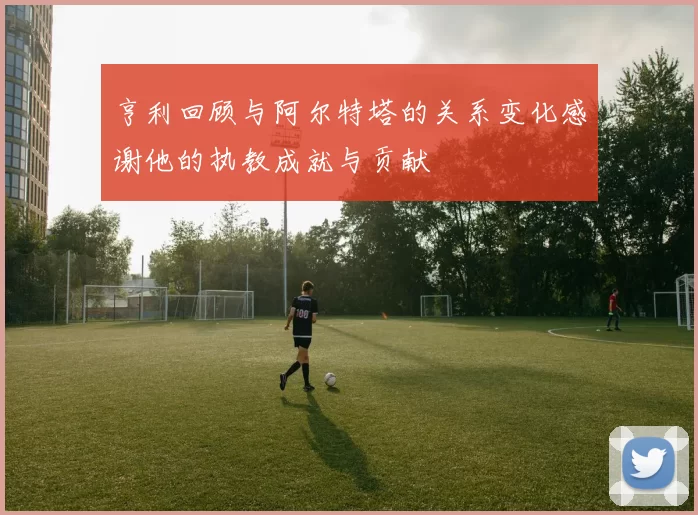 亨利回顾与阿尔特塔的关系变化感谢他的执教成就与贡献