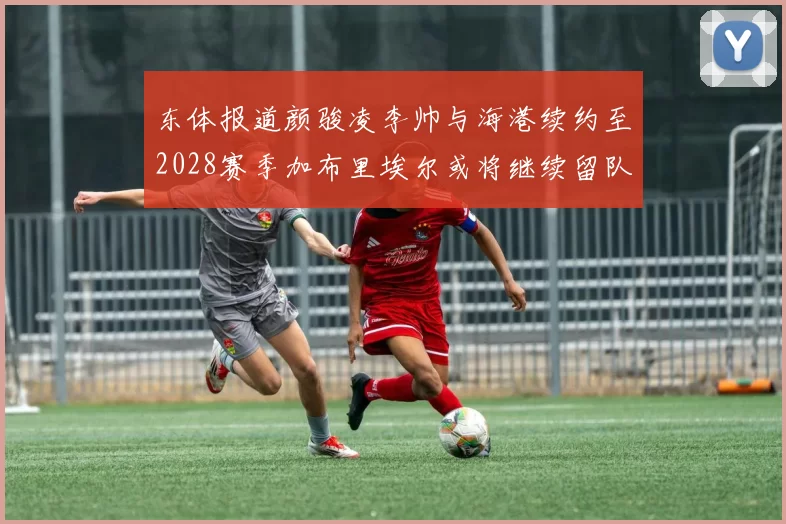 东体报道颜骏凌李帅与海港续约至2028赛季加布里埃尔或将继续留队