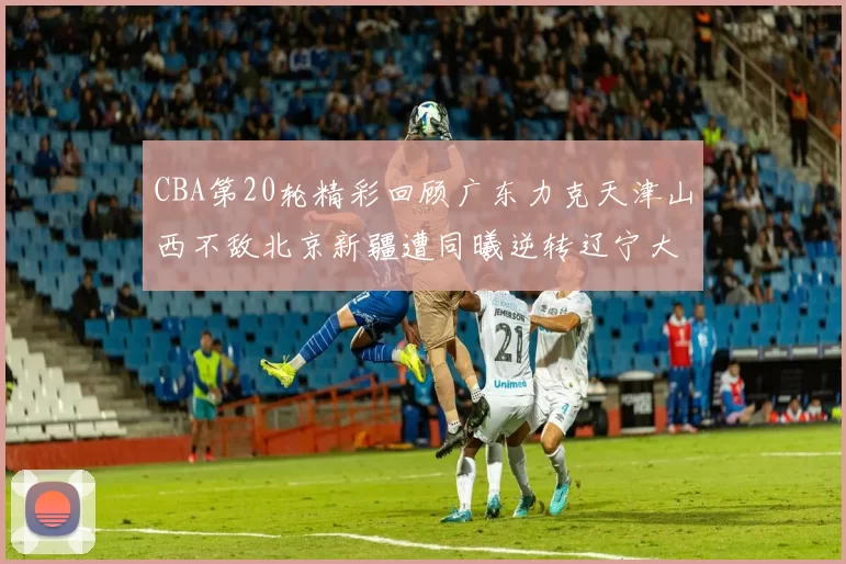 CBA第20轮精彩回顾广东力克天津山西不敌北京新疆遭同曦逆转辽宁大胜四川