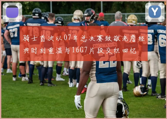 骑士首次以07年总决赛致敬老詹经典时刻重温与16G7片段交织回忆