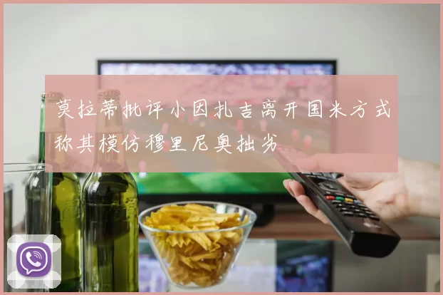 莫拉蒂批评小因扎吉离开国米方式称其模仿穆里尼奥拙劣